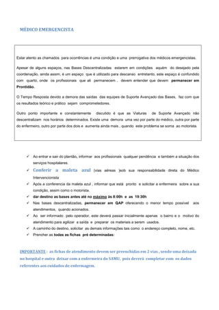 MÉDICO EMERGENCISTA
Estar atento as chamados para ocorrências é uma condição e uma prerrogativa dos médicos emergencistas.
Apesar de alguns espaços, nas Bases Descentralizadas estarem em condições aquém do desejado pela
coordenação, ainda assim, é um espaço que é utilizado para descanso entretanto, este espaço é confundido
com quarto, onde os profissionais que ali permanecem , devem entender que devem permanecer em
Prontidão.
O Tempo Resposta devido a demora das saídas das equipes de Suporte Avançado das Bases, faz com que
os resultados teórico e prático sejam comprometedores.
Outro ponto importante e constantemente discutido é que as Viaturas de Suporte Avançado não
descentralizam nos horários determinados. Existe uma demora uma vez por parte do médico, outra por parte
do enfermeiro, outro por parte dos dois e aumenta ainda mais , quando este problema se soma ao motorista.
 Ao entrar e sair do plantão, informar aos profissionais qualquer pendência e também a situação dos
serviços hospitalares.
 Conferir a maleta azul (vias aéreas )sob sua responsabilidade direta do Médico
Intervencionista
 Após a conferencia da maleta azul , informar que está pronto e solicitar a enfermeira sobre a sua
condição, assim como o motorista.
 dar destino as bases antes até no máximo às 8:00h e as 19:30h
 Nas bases descentralizadas, permanecer em QAP oferecendo o menor tempo possível aos
atendimentos, quando acionados.
 Ao ser informado pelo operador, este deverá passar inicialmente apenas o bairro e o motivo do
atendimento para agilizar a saída e preparar os materiais a serem usados.
 A caminho do destino, solicitar as demais informações tais como o endereço completo, nome, etc.
 Prencher as todas as fichas pré determinadas:
IMPORTANTE : as fichas de atendimento devem ser preenchidas em 2 vias , sendo uma deixada
no hospital e outra deixar com a enfermeira do SAMU, pois deverá completar com os dados
referentes aos cuidados de enfermagem.
 