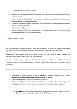  Ficha de atendimento de IAM / metalyse.
 Obedecer às normas de atendimento estabelecidas pela Secretaria de Saúde e Ministério da Saúde:
uso da telemedicina.
 Todos os casos de dor precordial e iam, devem ser realizados exames usando equipamento de
telemedicina para confirmação diagnóstica.
 Caso exista dificuldade, deve ser comunicado, se não for realizado, nunca conseguiremos verificar
os erros e corrigir os problemas.
 Não discutir em rádio aberto.
 Qualquer situação diferente das já conhecidas ou pré determinadas, deve ser discutido com a
presença da enfermeira e/ou junto a coordenação.
OPERADOR DE FROTA
São 02 profissionais, que devem responder e liberar IMEDIATAMENTE as ocorrências reguladas pelo Médico
Regulador para as viaturas em QRV e informar qualquer situação que dificulte essas liberações.
O Operador de Frota não pode decidir se irá mandar ou não a VTR em virtude de alguma situação não
relacionada a dificuldades operacionais com RH ou Viaturas .
Se ocorrer essa intervenção , o Operador de Frota estará alterando a Criticidade definida pelo Médico
Regulador e assumindo total responsabilidade de alguma situação crítica que envolva as condições clínicas
do paciente .
 O operador de frota dentro da central de regulação, responde diretamente aos médicos
reguladores e respeitando sempre as normas e rotinas do serviço.
 Cobrar insistentemente a localização das viaturas a cada QRU.
 O operador de frota deve liberar todas as ocorrências autorizadas pelos médicos reguladores
imediatamente, conforme a orientação de prioridade determinada pelo médico regulador.

a. Cód – AZUL (Sem urgência): transferências para Hospital Secundário, Retorno Domiciliar,
Exames ( tempo máximo de atendimento de até 4 horas )
 