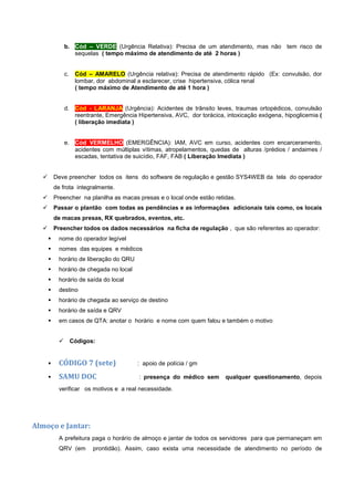 b. Cód – VERDE (Urgência Relativa): Precisa de um atendimento, mas não tem risco de
sequelas ( tempo máximo de atendimento de até 2 horas )
c. Cód – AMARELO (Urgência relativa): Precisa de atendimento rápido (Ex: convulsão, dor
lombar, dor abdominal a esclarecer, crise hipertensiva, cólica renal
( tempo máximo de Atendimento de até 1 hora )
d. Cód - LARANJA (Urgência): Acidentes de trânsito leves, traumas ortopédicos, convulsão
reentrante, Emergência Hipertensiva, AVC, dor torácica, intoxicação exógena, hipoglicemia (
( liberação imediata )
e. Cód VERMELHO (EMERGÊNCIA): IAM, AVC em curso, acidentes com encarceramento,
acidentes com múltiplas vítimas, atropelamentos, quedas de alturas /prédios / andaimes /
escadas, tentativa de suicídio, FAF, FAB ( Liberação Imediata )
 Deve preencher todos os itens do software de regulação e gestão SYS4WEB da tela do operador
de frota integralmente.
 Preencher na planilha as macas presas e o local onde estão retidas.
 Passar o plantão com todas as pendências e as informações adicionais tais como, os locais
de macas presas, RX quebrados, eventos, etc.
 Preencher todos os dados necessários na ficha de regulação , que são referentes ao operador:
 nome do operador legível
 nomes das equipes e médicos
 horário de liberação do QRU
 horário de chegada no local
 horário de saída do local
 destino
 horário de chegada ao serviço de destino
 horário de saída e QRV
 em casos de QTA: anotar o horário e nome com quem falou e também o motivo
 Códigos:
 CÓDIGO 7 (sete) : apoio de polícia / gm
 SAMU DOC : presença do médico sem qualquer questionamento, depois
verificar os motivos e a real necessidade.
Almoço e Jantar:
A prefeitura paga o horário de almoço e jantar de todos os servidores para que permaneçam em
QRV (em prontidão). Assim, caso exista uma necessidade de atendimento no período de
 