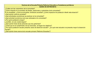 Vecinos de la Escuela Primaria Reforma Educativa y Ciudadanos juchitecos
GUIÓN DE ENTREVISTA
¿Cuáles son las costumbres de la comunidad?
¿Cómo impacta en la sociedad, las fiestas, tradiciones y costumbres de la comunidad?
En la actualidad, ¿Cómo se encuentra dividida la sociedad? ¿Cómo impacta en la población infantil ésta situación?
¿Qué opinión sobre la sociedad?
¿Qué actividades económicas se practican en la comunidad?
¿Qué actividad económica es la que sobresale en la comunidad?
¿Por qué la población emigra?
¿Juchitán, es una ciudad segura?
¿Qué opinión tiene de las personas que nos gobiernan?
¿Crees que en el cumplimiento de sus funciones, se logran los objetivos?
¿Por qué la población escolar presenta casos de deserción escolar? ¿En qué nivel educativo se presenta mayor la deserción
escolar?
¿Qué opinión tiene acerca de la escuela primaria “Reforma Educativa”?
 