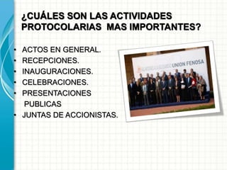 ¿CUÁLES SON LAS ACTIVIDADES
PROTOCOLARIAS MAS IMPORTANTES?
• ACTOS EN GENERAL.
• RECEPCIONES.
• INAUGURACIONES.
• CELEBRACIONES.
• PRESENTACIONES
PUBLICAS
• JUNTAS DE ACCIONISTAS.
 