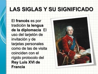 LAS SIGLAS Y SU SIGNIFICADO
El francés es por
tradición la lengua
de la diplomacia El
uso del tarjetón de
invitación y de
tarjetas personales
como de las de visita
coinciden con el
rígido protocolo del
Rey Luís XVI de
Francia
 