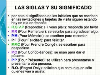 LAS SIGLAS Y SU SIGNIFICADO
• por esto el significado de las iniciales que se escriben
en las invitaciones o tarjetas de visita siguen estando
hoy en día en francés:
• R.S.V.P (Répondez s´il vous plait): responda por favor
• P.R (Pour Remercier): se escribe para agradecer algo.
• P.M (Pour Mémoire): se escriben para recordar.
• P.F (Pour Félicitier): para felicitar.
• P.P.C (Pour Prendre Congé): se escriben para
despedirse.
• P.C (Pour Condoléances): se usan para dar el
pésame.
• P.P (Pour Présenter): se utilizan para presentarse o
presentar a otra persona.
• R.O. (Regret Only): solicitan que comuniquen sólo
quienes van a asistir.
 