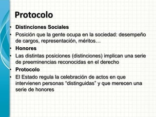 Protocolo
• Distinciones Sociales
• Posición que la gente ocupa en la sociedad: desempeño
de cargos, representación, méritos…
• Honores
• Las distintas posiciones (distinciones) implican una serie
de preeminencias reconocidas en el derecho
• Protocolo
• El Estado regula la celebración de actos en que
intervienen personas “distinguidas” y que merecen una
serie de honores
 
