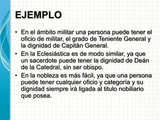 EJEMPLO
• En el ámbito militar una persona puede tener el
oficio de militar, el grado de Teniente General y
la dignidad de Capitán General.
• En la Eclesiástica es de modo similar, ya que
un sacerdote puede tener la dignidad de Deán
de la Catedral, sin ser obispo.
• En la nobleza es más fácil, ya que una persona
puede tener cualquier oficio y categoría y su
dignidad siempre irá ligada al titulo nobiliario
que posea.
 