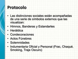 Protocolo
• Las distinciones sociales están acompañadas
de una serie de símbolos externos que las
visualizan:
• Himnos, Banderas y Estandartes
• Heráldica
• Condecoraciones
• Actos Fúnebres
• Solemnidades
• Indumentaria Oficial y Personal (Frac, Chaqué.
Smoking, Traje Oscuro)
 