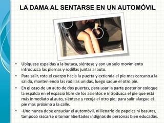 • Ubíquese espaldas a la butaca, siéntese y con un solo movimiento
introduzca las piernas y rodillas juntas al auto.
• Para salir, rote el cuerpo hacia la puerta y extienda el pie mas cercano a la
salida, manteniendo las rodillas unidas, luego saque el otro pie.
• En el caso de un auto de dos puertas, para usar la parte posterior coloque
la espalda en el espacio libre de los asientos e introduzca el pie que está
más inmediato al auto, siéntese y recoja el otro pie; para salir alargue el
pie más próximo a la calle.
• -Uno nunca debe ensuciar el automóvil, ni llenarlo de papeles ni basuras,
tampoco rascarse o tomar libertades indignas de personas bien educadas.
LA DAMA AL SENTARSE EN UN AUTOMÓVIL
 