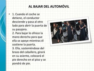 AL BAJAR DEL AUTOMÓVIL
• 1. Cuando el coche se
detiene, el conductor
desciende y pasa al otro
lado para abrir la puerta de
su pasajera.
2. Para bajar le ofrece la
mano derecha para que
ella se apoye mientras él
sostiene la puerta.
3. Ella, sosteniéndose del
brazo del caballero, girará
en su asiento, colocará el
pie derecho en el piso y se
pondrá de pie.
 