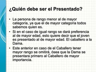 ¿Quién debe ser el Presentado?
• La persona de rango menor al de mayor
categoría, ya que el de mayor categoría todos
sabemos quien es.
• Si en el caso de igual rango se dará preferencia
al de mayor edad, esto quiere decir que el joven
es presentado al de mayor edad. El caballero a la
Dama.
• Este anterior en caso de el Caballero tener
mayor rango se omitirá, ósea que la Dama se
presentara primero al Caballero de mayor
importancia.
 