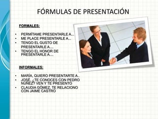 FÓRMULAS DE PRESENTACIÓN
FORMALES:
• PERMÍTAME PRESENTARLE A...
• ME PLACE PRESENTARLE A...
• TENGO EL GUSTO DE
PRESENTARLE A....
• TENGO EL HONOR DE
PRESENTARLE A....
INFORMALES:
• MARÍA, QUIERO PRESENTARTE A..
• JOSÉ, ¿TE CONOCES CON PEDRO
NÚÑEZ? VEN Y TE PRESENTO
• CLAUDIA GÓMEZ, TE RELACIONO
CON JAIME CASTRO
 