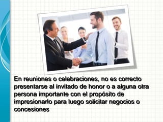 En reuniones o celebraciones, no es correcto
presentarse al invitado de honor o a alguna otra
persona importante con el propósito de
impresionarlo para luego solicitar negocios o
concesiones
 
