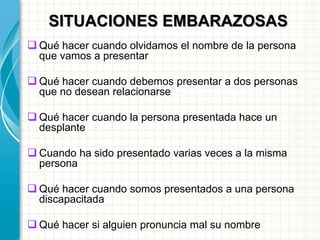 SITUACIONES EMBARAZOSAS
 Qué hacer cuando olvidamos el nombre de la persona
que vamos a presentar
 Qué hacer cuando debemos presentar a dos personas
que no desean relacionarse
 Qué hacer cuando la persona presentada hace un
desplante
 Cuando ha sido presentado varias veces a la misma
persona
 Qué hacer cuando somos presentados a una persona
discapacitada
 Qué hacer si alguien pronuncia mal su nombre
 