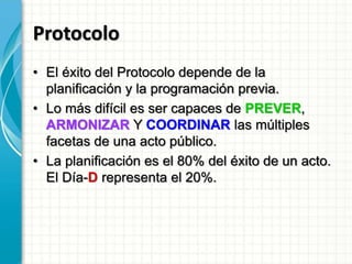 Protocolo
• El éxito del Protocolo depende de la
planificación y la programación previa.
• Lo más difícil es ser capaces de PREVER,
ARMONIZAR Y COORDINAR las múltiples
facetas de una acto público.
• La planificación es el 80% del éxito de un acto.
El Día-D representa el 20%.
 