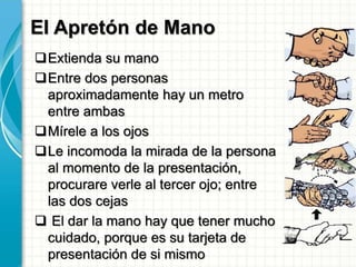El Apretón de Mano
Extienda su mano
Entre dos personas
aproximadamente hay un metro
entre ambas
Mírele a los ojos
Le incomoda la mirada de la persona
al momento de la presentación,
procurare verle al tercer ojo; entre
las dos cejas
 El dar la mano hay que tener mucho
cuidado, porque es su tarjeta de
presentación de si mismo
 