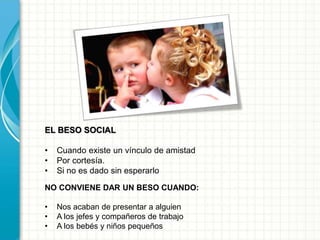 EL BESO SOCIAL
• Cuando existe un vínculo de amistad
• Por cortesía.
• Si no es dado sin esperarlo
NO CONVIENE DAR UN BESO CUANDO:
• Nos acaban de presentar a alguien
• A los jefes y compañeros de trabajo
• A los bebés y niños pequeños
 
