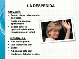LA DESPEDIDA
FORMALES:
 Fue un placer haber estado
con usted
 Hasta una próxima
oportunidad
 Espero tener la
oportunidad de hablar
nuevamente con usted
INFORMALES:
 Nos vemos pronto
 Que te (le) vaya bien
 Éxitos
 Adiós, que este bien
 Hablamos. Saludos a todos
 