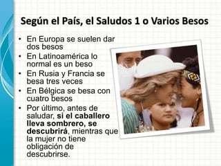 Según el País, el Saludos 1 o Varios Besos
• En Europa se suelen dar
dos besos
• En Latinoamérica lo
normal es un beso
• En Rusia y Francia se
besa tres veces
• En Bélgica se besa con
cuatro besos
• Por último, antes de
saludar, si el caballero
lleva sombrero, se
descubrirá, mientras que
la mujer no tiene
obligación de
descubrirse.
 