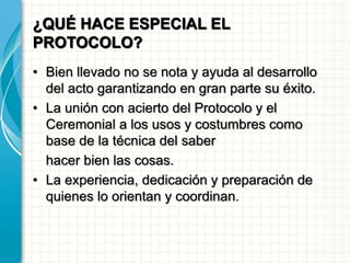 ¿QUÉ HACE ESPECIAL EL
PROTOCOLO?
• Bien llevado no se nota y ayuda al desarrollo
del acto garantizando en gran parte su éxito.
• La unión con acierto del Protocolo y el
Ceremonial a los usos y costumbres como
base de la técnica del saber
hacer bien las cosas.
• La experiencia, dedicación y preparación de
quienes lo orientan y coordinan.
 