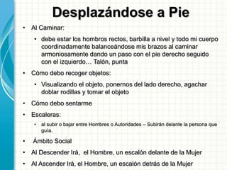 Desplazándose a Pie
• Al Caminar:
• debe estar los hombros rectos, barbilla a nivel y todo mi cuerpo
coordinadamente balanceándose mis brazos al caminar
armoniosamente dando un paso con el pie derecho seguido
con el izquierdo… Talón, punta
• Cómo debo recoger objetos:
• Visualizando el objeto, ponernos del lado derecho, agachar
doblar rodillas y tomar el objeto
• Cómo debo sentarme
• Escaleras:
• al subir o bajar entre Hombres o Autoridades – Subirán delante la persona que
guía.
• Ámbito Social
• Al Descender Irá, el Hombre, un escalón delante de la Mujer
• Al Ascender Irá, el Hombre, un escalón detrás de la Mujer
 