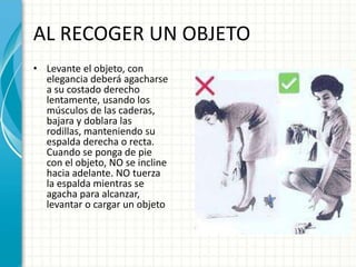 AL RECOGER UN OBJETO
• Levante el objeto, con
elegancia deberá agacharse
a su costado derecho
lentamente, usando los
músculos de las caderas,
bajara y doblara las
rodillas, manteniendo su
espalda derecha o recta.
Cuando se ponga de pie
con el objeto, NO se incline
hacia adelante. NO tuerza
la espalda mientras se
agacha para alcanzar,
levantar o cargar un objeto
 