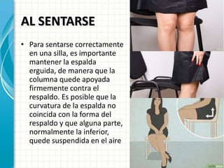 AL SENTARSE
• Para sentarse correctamente
en una silla, es importante
mantener la espalda
erguida, de manera que la
columna quede apoyada
firmemente contra el
respaldo. Es posible que la
curvatura de la espalda no
coincida con la forma del
respaldo y que alguna parte,
normalmente la inferior,
quede suspendida en el aire
 