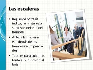 Las escaleras
• Reglas de cortesía
indica, las mujeres al
subir van delante del
hombre.
• Al baja las mujeres
van detrás de los
hombres a un paso o
dos
• Todo es para cuidarlas
tanto al subir como al
bajar
 
