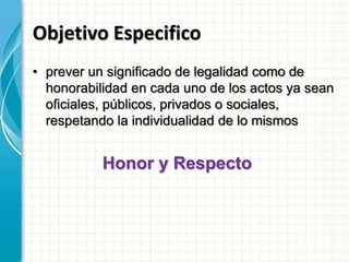Objetivo Especifico
• prever un significado de legalidad como de
honorabilidad en cada uno de los actos ya sean
oficiales, públicos, privados o sociales,
respetando la individualidad de lo mismos
Honor y Respecto
 