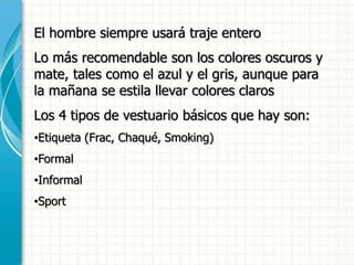 El hombre siempre usará traje entero
Lo más recomendable son los colores oscuros y
mate, tales como el azul y el gris, aunque para
la mañana se estila llevar colores claros
Los 4 tipos de vestuario básicos que hay son:
•Etiqueta (Frac, Chaqué, Smoking)
•Formal
•Informal
•Sport
 