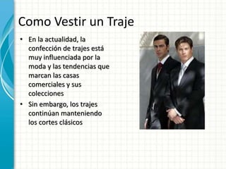 Como Vestir un Traje
• En la actualidad, la
confección de trajes está
muy influenciada por la
moda y las tendencias que
marcan las casas
comerciales y sus
colecciones
• Sin embargo, los trajes
continúan manteniendo
los cortes clásicos
 