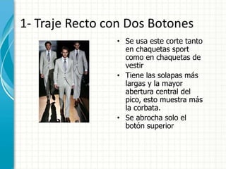 1- Traje Recto con Dos Botones
• Se usa este corte tanto
en chaquetas sport
como en chaquetas de
vestir
• Tiene las solapas más
largas y la mayor
abertura central del
pico, esto muestra más
la corbata.
• Se abrocha solo el
botón superior
 