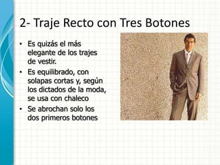 2- Traje Recto con Tres Botones
• Es quizás el más
elegante de los trajes
de vestir.
• Es equilibrado, con
solapas cortas y, según
los dictados de la moda,
se usa con chaleco
• Se abrochan solo los
dos primeros botones
 