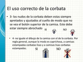 El uso correcto de la corbata
• 3- los nudos de la corbata deben estas siempre
apretados y ajustados al cuello de modo que no
se vea el botón superior de la camisa. Este debe
estar siempre abrochado
• 4- no iguale el dibujo de la camisa con el de la corbata. Por
regla general, aunque la moda es caprichosa, a camisas
estampadas corbatas lisas y a camisas lisas corbatas
estampadas.
 