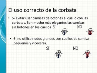 El uso correcto de la corbata
• 5- Evitar usar camisas de botones al cuello con las
corbatas. Son mucho más elegantes las camisas
sin botones en los cuellos
• 6- no utilice nudos grandes con cuellos de camisa
pequeños y viceversa.
 