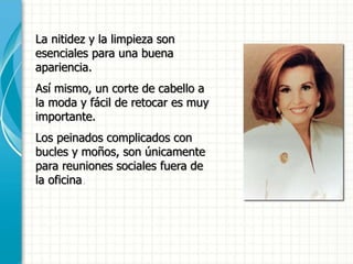 La nitidez y la limpieza son
esenciales para una buena
apariencia.
Así mismo, un corte de cabello a
la moda y fácil de retocar es muy
importante.
Los peinados complicados con
bucles y moños, son únicamente
para reuniones sociales fuera de
la oficina.
 
