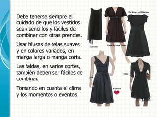 Debe tenerse siempre el
cuidado de que los vestidos
sean sencillos y fáciles de
combinar con otras prendas.
Usar blusas de telas suaves
y en colores variados, en
manga larga o manga corta.
Las faldas, en varios cortes,
también deben ser fáciles de
combinar.
Tomando en cuenta el clima
y los momentos o eventos
 