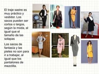 El traje sastre es
muy práctico y
vestidor. Los
sacos pueden ser
cortos o largos,
según la moda, al
igual que el
tamaño de las
solapas
Los sacos de
fantasía y las
pieles no son para
ir a trabajar, al
igual que los
pantalones de
mezclilla.
 