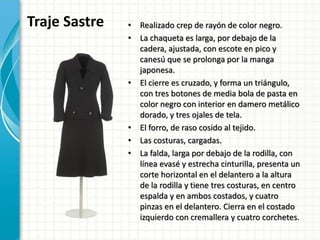 Traje Sastre • Realizado crep de rayón de color negro.
• La chaqueta es larga, por debajo de la
cadera, ajustada, con escote en pico y
canesú que se prolonga por la manga
japonesa.
• El cierre es cruzado, y forma un triángulo,
con tres botones de media bola de pasta en
color negro con interior en damero metálico
dorado, y tres ojales de tela.
• El forro, de raso cosido al tejido.
• Las costuras, cargadas.
• La falda, larga por debajo de la rodilla, con
línea evasé y estrecha cinturilla, presenta un
corte horizontal en el delantero a la altura
de la rodilla y tiene tres costuras, en centro
espalda y en ambos costados, y cuatro
pinzas en el delantero. Cierra en el costado
izquierdo con cremallera y cuatro corchetes.
 