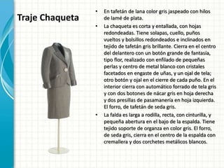 Traje Chaqueta
• En tafetán de lana color gris jaspeado con hilos
de lamé de plata.
• La chaqueta es corta y entallada, con hojas
redondeadas. Tiene solapas, cuello, puños
vueltos y bolsillos redondeados e inclinados en
tejido de tafetán gris brillante. Cierra en el centro
del delantero con un botón grande de fantasía,
tipo flor, realizado con enfilado de pequeñas
perlas y centro de metal blanco con cristales
facetados en engaste de uñas, y un ojal de tela;
otro botón y ojal en el cierre de cada puño. En el
interior cierra con automático forrado de tela gris
y con dos botones de nácar gris en hoja derecha
y dos presillas de pasamanería en hoja izquierda.
El forro, de tafetán de seda gris.
• La falda es larga a rodilla, recta, con cinturilla, y
pequeña abertura en el bajo de la espalda. Tiene
tejido soporte de organza en color gris. El forro,
de seda gris, cierra en el centro de la espalda con
cremallera y dos corchetes metálicos blancos.
 
