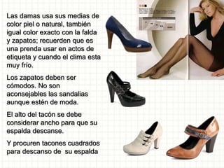 Las damas usa sus medias de
color piel o natural, también
igual color exacto con la falda
y zapatos; recuerden que es
una prenda usar en actos de
etiqueta y cuando el clima esta
muy frío.
Los zapatos deben ser
cómodos. No son
aconsejables las sandalias
aunque estén de moda.
El alto del tacón se debe
considerar ancho para que su
espalda descanse.
Y procuren tacones cuadrados
para descanso de su espalda
 
