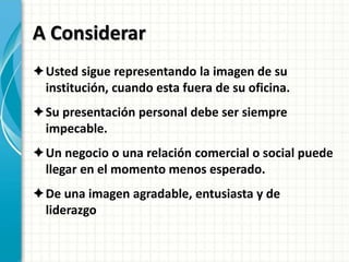A Considerar
Usted sigue representando la imagen de su
institución, cuando esta fuera de su oficina.
Su presentación personal debe ser siempre
impecable.
Un negocio o una relación comercial o social puede
llegar en el momento menos esperado.
De una imagen agradable, entusiasta y de
liderazgo
 
