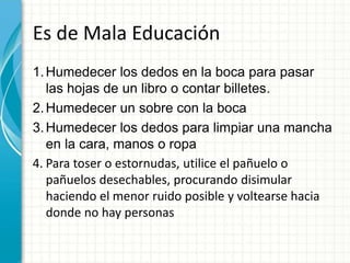 Es de Mala Educación
1.Humedecer los dedos en la boca para pasar
las hojas de un libro o contar billetes.
2.Humedecer un sobre con la boca
3.Humedecer los dedos para limpiar una mancha
en la cara, manos o ropa
4. Para toser o estornudas, utilice el pañuelo o
pañuelos desechables, procurando disimular
haciendo el menor ruido posible y voltearse hacia
donde no hay personas
 