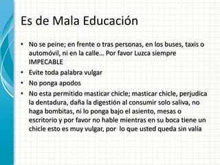 Es de Mala Educación
• No se peine; en frente o tras personas, en los buses, taxis o
automóvil, ni en la calle… Por favor Luzca siempre
IMPECABLE
• Evite toda palabra vulgar
• No ponga apodos
• No esta permitido masticar chicle; masticar chicle, perjudica
la dentadura, daña la digestión al consumir solo saliva, no
haga bombitas, ni lo ponga bajo el asiento, mesas o
escritorio y por favor no hable mientras en su boca tiene un
chicle esto es muy vulgar, por lo que usted queda sin valía
 