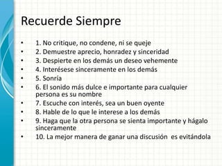 Recuerde Siempre
• 1. No critique, no condene, ni se queje
• 2. Demuestre aprecio, honradez y sinceridad
• 3. Despierte en los demás un deseo vehemente
• 4. Interésese sinceramente en los demás
• 5. Sonría
• 6. El sonido más dulce e importante para cualquier
persona es su nombre
• 7. Escuche con interés, sea un buen oyente
• 8. Hable de lo que le interese a los demás
• 9. Haga que la otra persona se sienta importante y hágalo
sinceramente
• 10. La mejor manera de ganar una discusión es evitándola
 