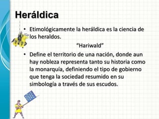 Heráldica
• Etimológicamente la heráldica es la ciencia de
los heraldos.
“Hariwald”
• Define el territorio de una nación, donde aun
hay nobleza representa tanto su historia como
la monarquía, definiendo el tipo de gobierno
que tenga la sociedad resumido en su
simbología a través de sus escudos.
 