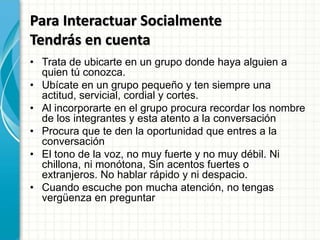 Para Interactuar Socialmente
Tendrás en cuenta
• Trata de ubicarte en un grupo donde haya alguien a
quien tú conozca.
• Ubícate en un grupo pequeño y ten siempre una
actitud, servicial, cordial y cortes.
• Al incorporarte en el grupo procura recordar los nombre
de los integrantes y esta atento a la conversación
• Procura que te den la oportunidad que entres a la
conversación
• El tono de la voz, no muy fuerte y no muy débil. Ni
chillona, ni monótona, Sin acentos fuertes o
extranjeros. No hablar rápido y ni despacio.
• Cuando escuche pon mucha atención, no tengas
vergüenza en preguntar
 