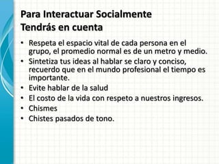 Para Interactuar Socialmente
Tendrás en cuenta
• Respeta el espacio vital de cada persona en el
grupo, el promedio normal es de un metro y medio.
• Sintetiza tus ideas al hablar se claro y conciso,
recuerdo que en el mundo profesional el tiempo es
importante.
• Evite hablar de la salud
• El costo de la vida con respeto a nuestros ingresos.
• Chismes
• Chistes pasados de tono.
 