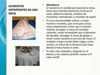 ELEMENTOS
IMPORTANTES EN UNA
MESA
• Mantelería
El mantel es el vestido principal de la mesa.
Salvo para comidas familiares (incluso en
estas, debería evitarlo), olvídese de
mantelitos individuales y manteles de papel.
• Es muy recomendable utilizar un bajo-
mantel o muletón, que sirve para varias
cosas importantes: evitar que el mantel
resbale, proteger la mesa de comidas
calientes, evitar humedades por el derrame
de líquidos, proteger la mesa de golpes y
evitar ruidos durante el servicio de mesa. El
muletón o bajo-mantel debe colgar, como
mucho, un tercio de la distancia que haya
desde la mesa hasta el suelo.
• El color más utilizado y elegante es el
blanco, y los colores pasteles suaves o el
color marfil.
 