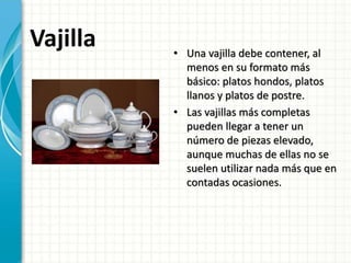 Vajilla • Una vajilla debe contener, al
menos en su formato más
básico: platos hondos, platos
llanos y platos de postre.
• Las vajillas más completas
pueden llegar a tener un
número de piezas elevado,
aunque muchas de ellas no se
suelen utilizar nada más que en
contadas ocasiones.
 