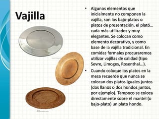 Vajilla
• Algunos elementos que
inicialmente no componen la
vajilla, son los bajo-platos o
platos de presentación, el plató…
cada más utilizados y muy
elegantes. Se colocan como
elemento decorativo, y como
base de la vajilla tradicional. En
comidas formales procuraremos
utilizar vajillas de calidad (tipo
Sevre, Limoges, Rosenthal...).
• Cuando coloque los platos en la
mesa recuerde que nunca se
colocan dos platos iguales juntos
(dos llanos o dos hondos juntos,
por ejemplo). Tampoco se coloca
directamente sobre el mantel (o
bajo-plato) un plato hondo.
 