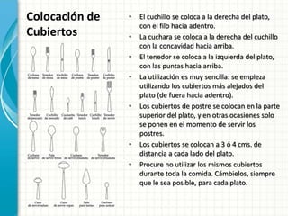 Colocación de
Cubiertos
• El cuchillo se coloca a la derecha del plato,
con el filo hacia adentro.
• La cuchara se coloca a la derecha del cuchillo
con la concavidad hacia arriba.
• El tenedor se coloca a la izquierda del plato,
con las puntas hacia arriba.
• La utilización es muy sencilla: se empieza
utilizando los cubiertos más alejados del
plato (de fuera hacia adentro).
• Los cubiertos de postre se colocan en la parte
superior del plato, y en otras ocasiones solo
se ponen en el momento de servir los
postres.
• Los cubiertos se colocan a 3 ó 4 cms. de
distancia a cada lado del plato.
• Procure no utilizar los mismos cubiertos
durante toda la comida. Cámbielos, siempre
que le sea posible, para cada plato.
 